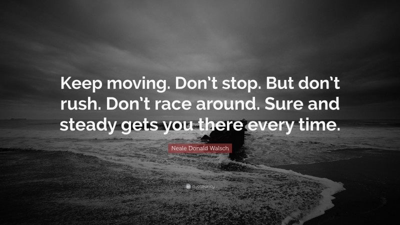 Neale Donald Walsch Quote: “Keep moving. Don’t stop. But don’t rush. Don’t race around. Sure and steady gets you there every time.”