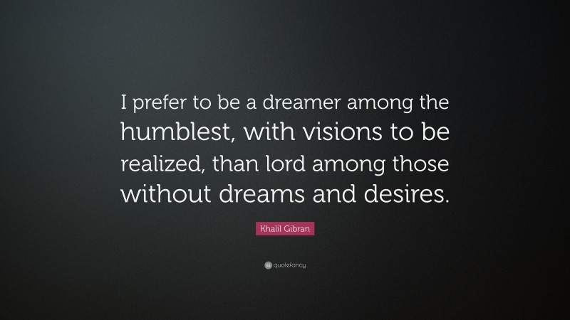 Khalil Gibran Quote: “I prefer to be a dreamer among the humblest, with visions to be realized, than lord among those without dreams and desires.”