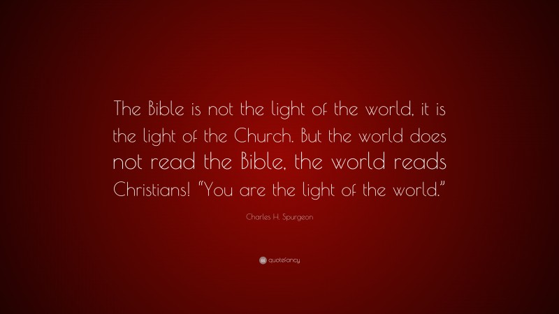 Charles H. Spurgeon Quote: “The Bible is not the light of the world, it is the light of the Church. But the world does not read the Bible, the world reads Christians! “You are the light of the world.””