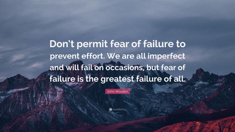 John Wooden Quote: “Don’t permit fear of failure to prevent effort. We are all imperfect and will fail on occasions, but fear of failure is the greatest failure of all.”
