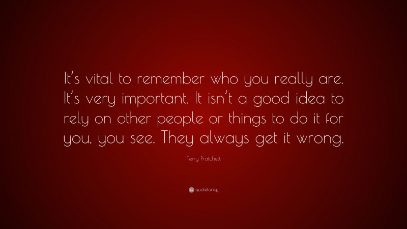 Terry Pratchett Quote: “It’s vital to remember who you really are. It’s very important. It isn’t a good idea to rely on other people or things to do it for you, you see. They always get it wrong.”