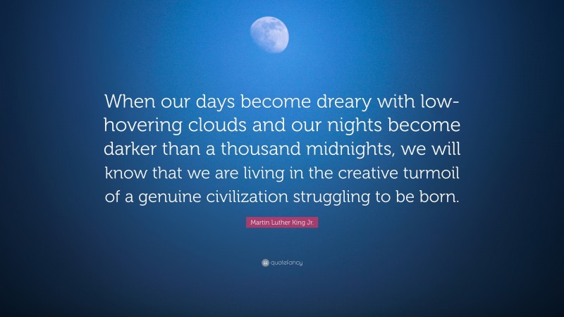 Martin Luther King Jr. Quote: “When our days become dreary with low-hovering clouds and our nights become darker than a thousand midnights, we will know that we are living in the creative turmoil of a genuine civilization struggling to be born.”