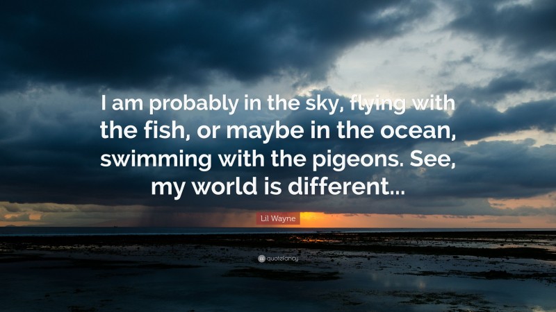 Lil Wayne Quote: “I am probably in the sky, flying with the fish, or maybe in the ocean, swimming with the pigeons. See, my world is different...”