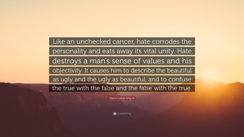 Martin Luther King Jr. Quote: “Like an unchecked cancer, hate corrodes the personality and eats away its vital unity. Hate destroys a man’s sense of values and his objectivity. It causes him to describe the beautiful as ugly and the ugly as beautiful, and to confuse the true with the false and the false with the true.”