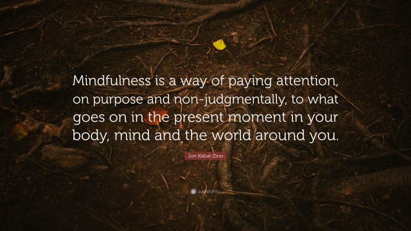 Jon Kabat-Zinn Quote: “Mindfulness is a way of paying attention, on purpose and non-judgmentally, to what goes on in the present moment in your body, mind and the world around you.”