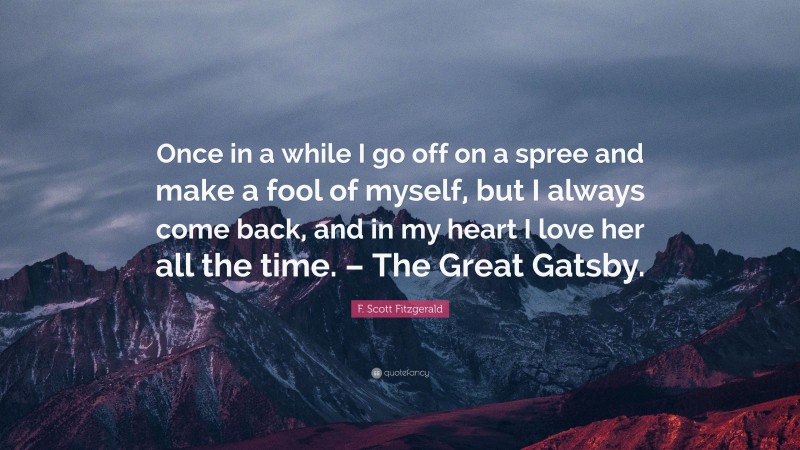F. Scott Fitzgerald Quote: “Once in a while I go off on a spree and make a fool of myself, but I always come back, and in my heart I love her all the time. – The Great Gatsby.”