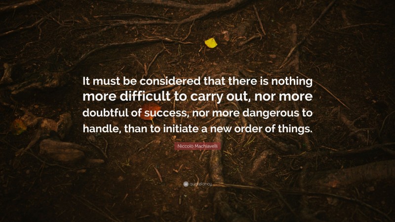 Niccolò Machiavelli Quote: “It must be considered that there is nothing more difficult to carry out, nor more doubtful of success, nor more dangerous to handle, than to initiate a new order of things.”