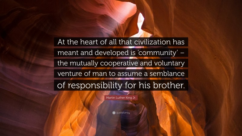 Martin Luther King Jr. Quote: “At the heart of all that civilization has meant and developed is ‘community’ – the mutually cooperative and voluntary venture of man to assume a semblance of responsibility for his brother.”