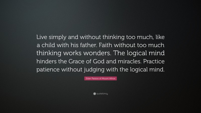 Elder Paisios of Mount Athos Quote: “Live simply and without thinking too much, like a child with his father. Faith without too much thinking works wonders. The logical mind hinders the Grace of God and miracles. Practice patience without judging with the logical mind.”