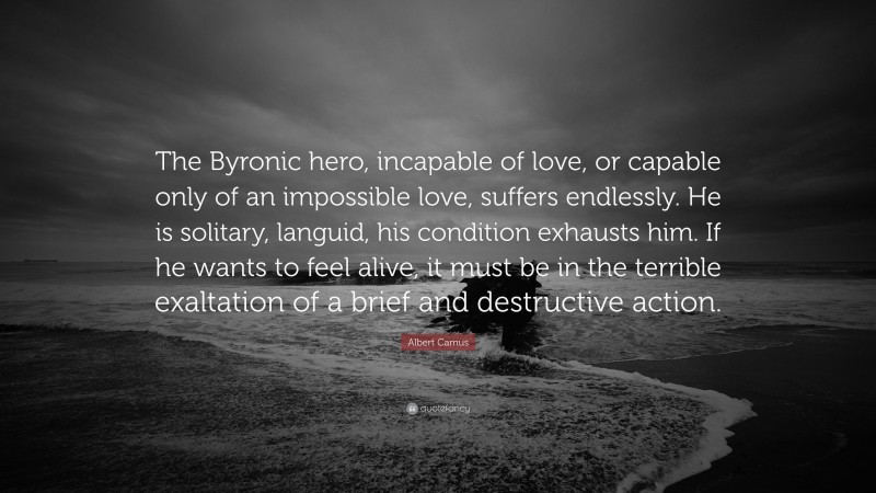 Albert Camus Quote: “The Byronic hero, incapable of love, or capable only of an impossible love, suffers endlessly. He is solitary, languid, his condition exhausts him. If he wants to feel alive, it must be in the terrible exaltation of a brief and destructive action.”