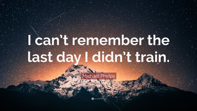 Michael Phelps Quote: “I can’t remember the last day I didn’t train.”