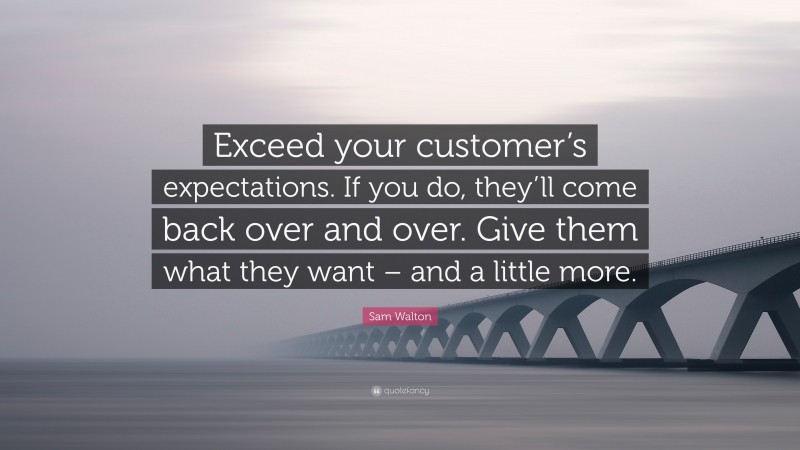 Sam Walton Quote: “Exceed your customer’s expectations. If you do, they’ll come back over and over. Give them what they want – and a little more.”
