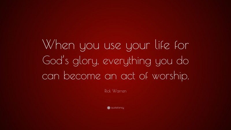 Rick Warren Quote: “When you use your life for God’s glory, everything you do can become an act of worship.”