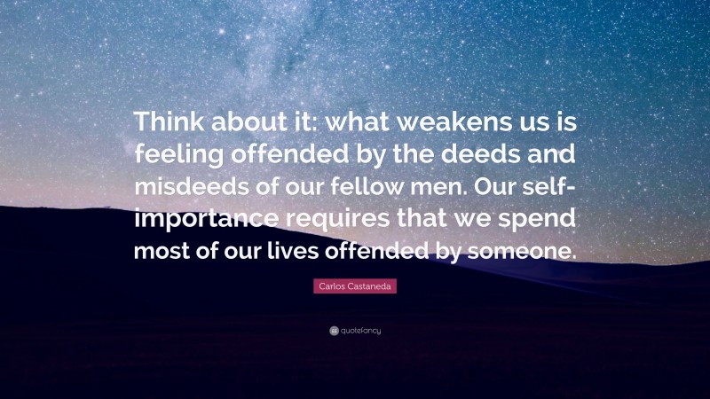 Carlos Castaneda Quote: “Think about it: what weakens us is feeling offended by the deeds and misdeeds of our fellow men. Our self-importance requires that we spend most of our lives offended by someone.”