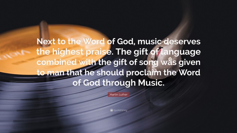 Martin Luther Quote: “Next to the Word of God, music deserves the highest praise. The gift of language combined with the gift of song was given to man that he should proclaim the Word of God through Music.”