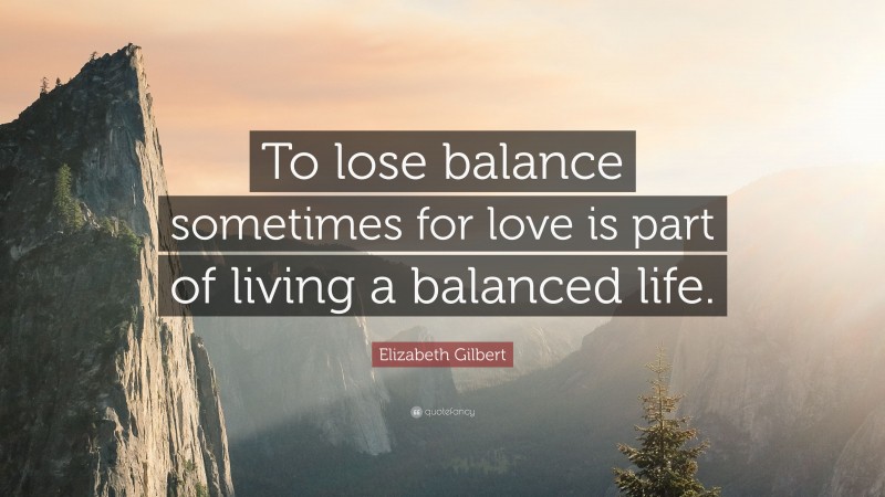 Elizabeth Gilbert Quote: “To lose balance sometimes for love is part of living a balanced life.”