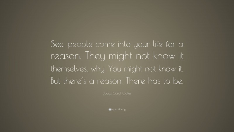 Joyce Carol Oates Quote: “See, people come into your life for a reason. They might not know it themselves, why. You might not know it. But there’s a reason. There has to be.”