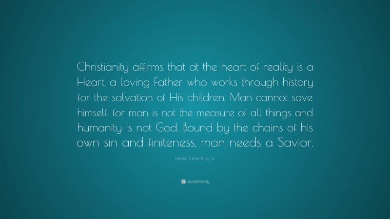 Martin Luther King Jr. Quote: “Christianity affirms that at the heart of reality is a Heart, a loving Father who works through history for the salvation of His children. Man cannot save himself, for man is not the measure of all things and humanity is not God. Bound by the chains of his own sin and finiteness, man needs a Savior.”