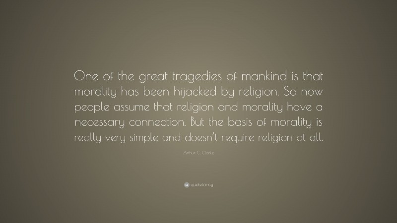 Arthur C. Clarke Quote: “One of the great tragedies of mankind is that morality has been hijacked by religion. So now people assume that religion and morality have a necessary connection. But the basis of morality is really very simple and doesn’t require religion at all.”