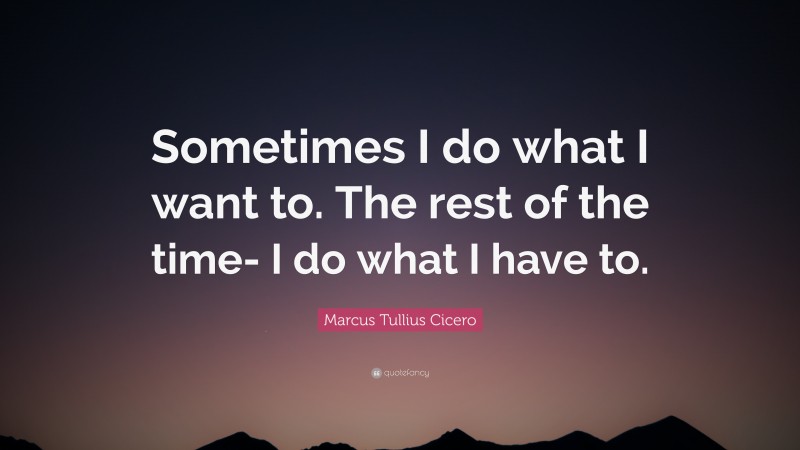 Marcus Tullius Cicero Quote: “Sometimes I do what I want to. The rest of the time- I do what I have to.”