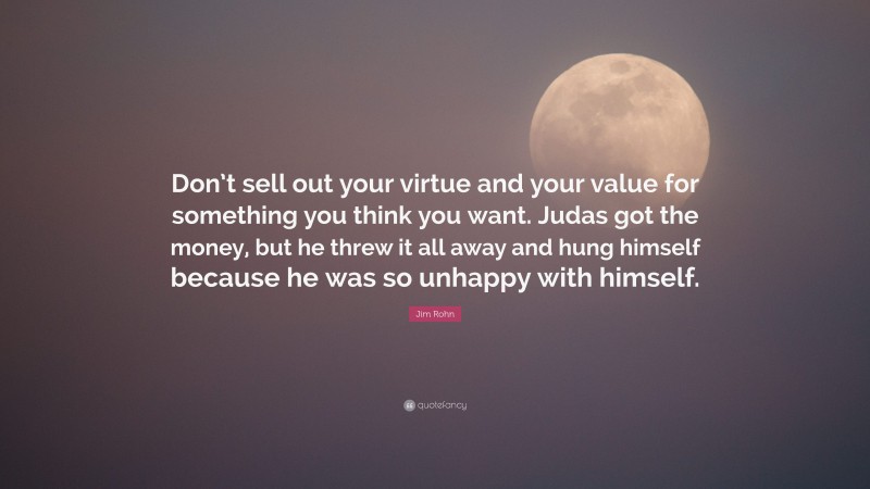Jim Rohn Quote: “Don’t sell out your virtue and your value for something you think you want. Judas got the money, but he threw it all away and hung himself because he was so unhappy with himself.”