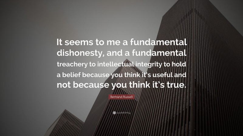 Bertrand Russell Quote: “It seems to me a fundamental dishonesty, and a fundamental treachery to intellectual integrity to hold a belief because you think it’s useful and not because you think it’s true.”