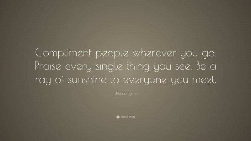 Rhonda Byrne Quote: “Compliment people wherever you go. Praise every single thing you see. Be a ray of sunshine to everyone you meet.”