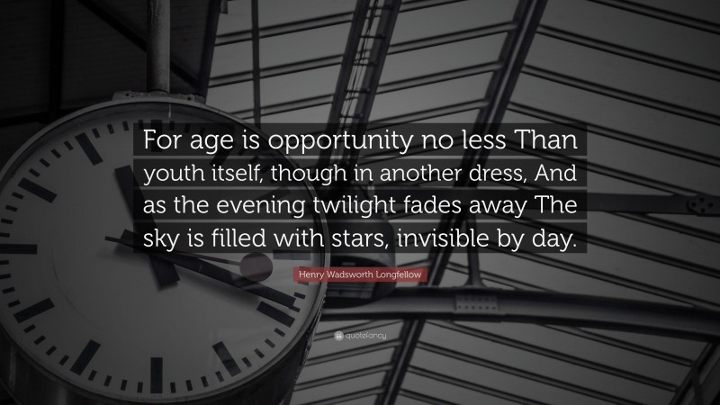 Henry Wadsworth Longfellow Quote: “For age is opportunity no less Than youth itself, though in another dress, And as the evening twilight fades away The sky is filled with stars, invisible by day.”