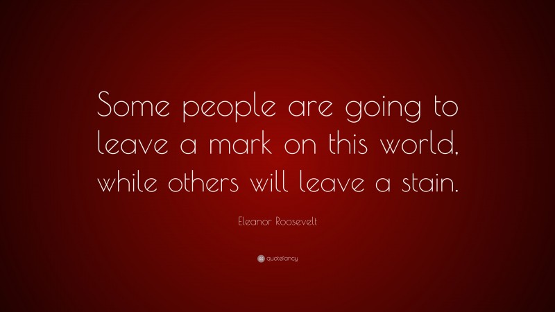 Eleanor Roosevelt Quote: “Some people are going to leave a mark on this world, while others will leave a stain.”