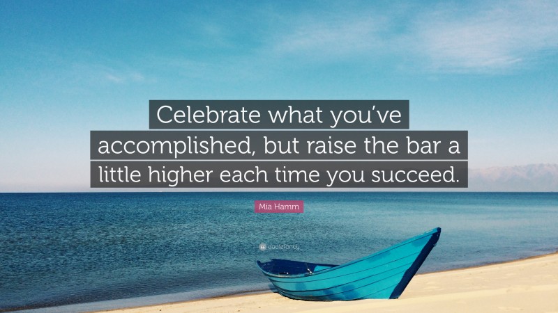 Mia Hamm Quote: “Celebrate what you’ve accomplished, but raise the bar a little higher each time you succeed.”