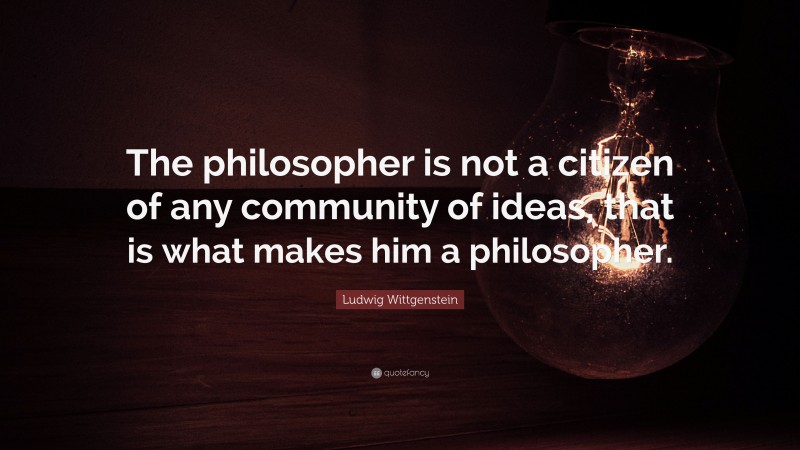Ludwig Wittgenstein Quote: “The philosopher is not a citizen of any community of ideas, that is what makes him a philosopher.”