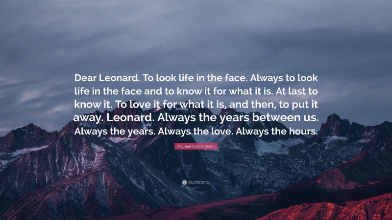 Michael Cunningham Quote: “Dear Leonard. To look life in the face. Always to look life in the face and to know it for what it is. At last to know it. To love it for what it is, and then, to put it away. Leonard. Always the years between us. Always the years. Always the love. Always the hours.”
