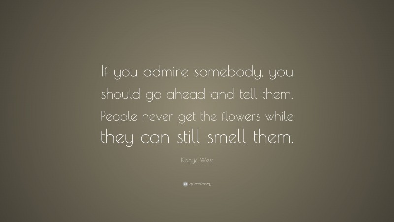 Kanye West Quote: “If you admire somebody, you should go ahead and tell them. People never get the flowers while they can still smell them.”