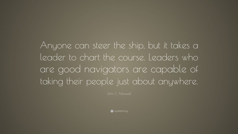 John C. Maxwell Quote: “Anyone can steer the ship, but it takes a leader to chart the course. Leaders who are good navigators are capable of taking their people just about anywhere.”