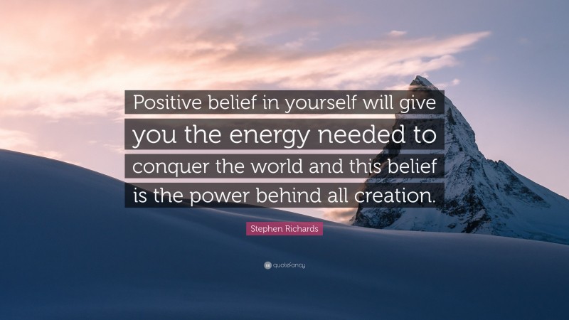 Stephen Richards Quote: “Positive belief in yourself will give you the energy needed to conquer the world and this belief is the power behind all creation.”