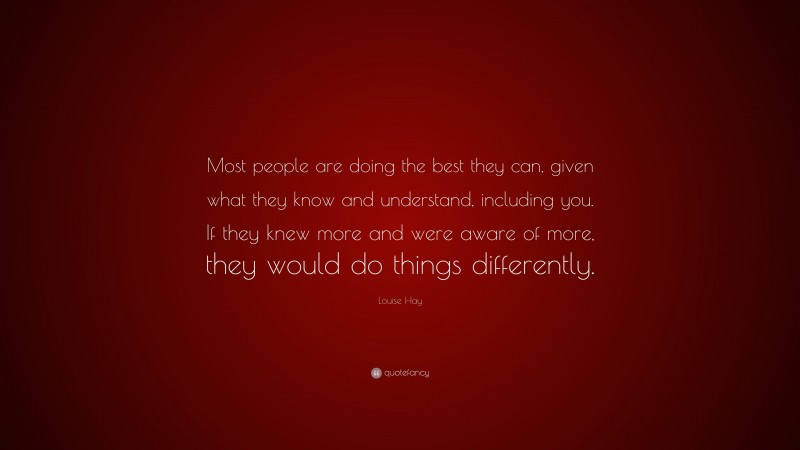 Louise Hay Quote: “Most people are doing the best they can, given what they know and understand, including you. If they knew more and were aware of more, they would do things differently.”