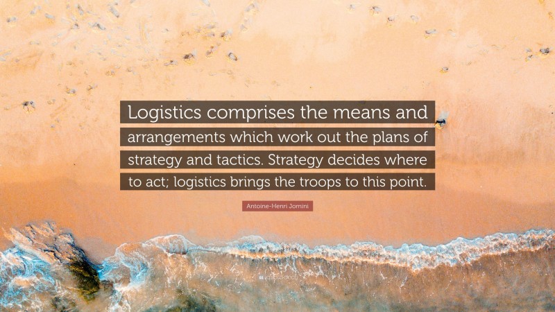 Antoine-Henri Jomini Quote: “Logistics comprises the means and arrangements which work out the plans of strategy and tactics. Strategy decides where to act; logistics brings the troops to this point.”