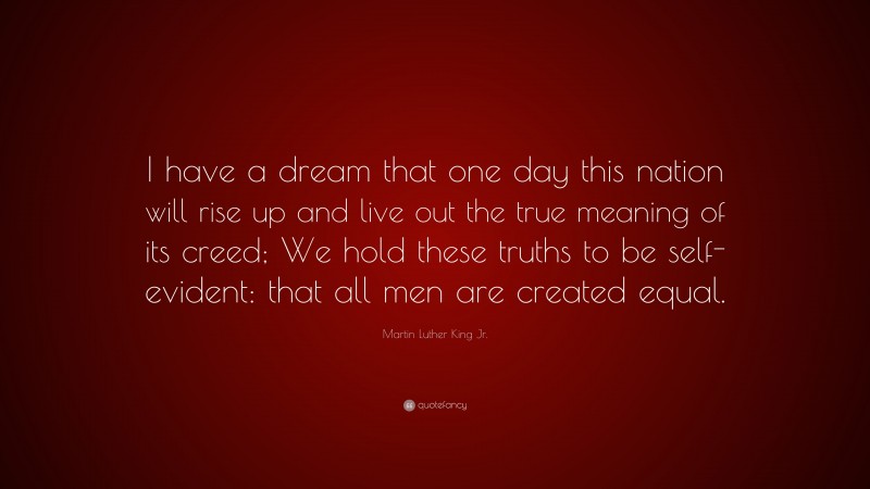 Martin Luther King Jr. Quote: “I have a dream that one day this nation will rise up and live out the true meaning of its creed; We hold these truths to be self-evident: that all men are created equal.”
