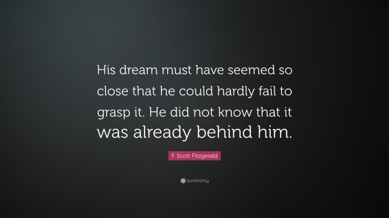 F. Scott Fitzgerald Quote: “His dream must have seemed so close that he could hardly fail to grasp it. He did not know that it was already behind him.”