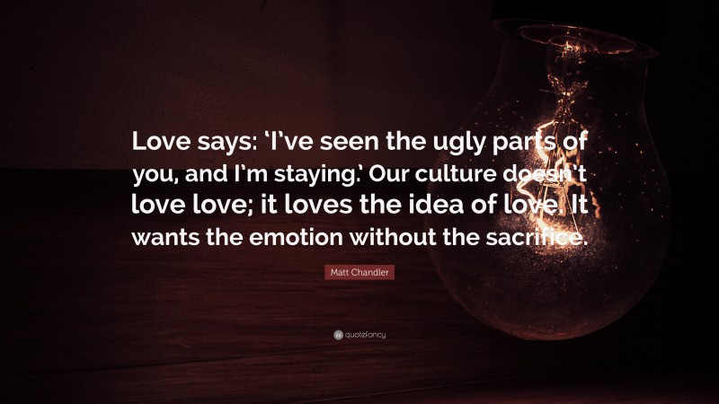 Matt Chandler Quote: “Love says: ‘I’ve seen the ugly parts of you, and I’m staying.’ Our culture doesn’t love love; it loves the idea of love. It wants the emotion without the sacrifice.”