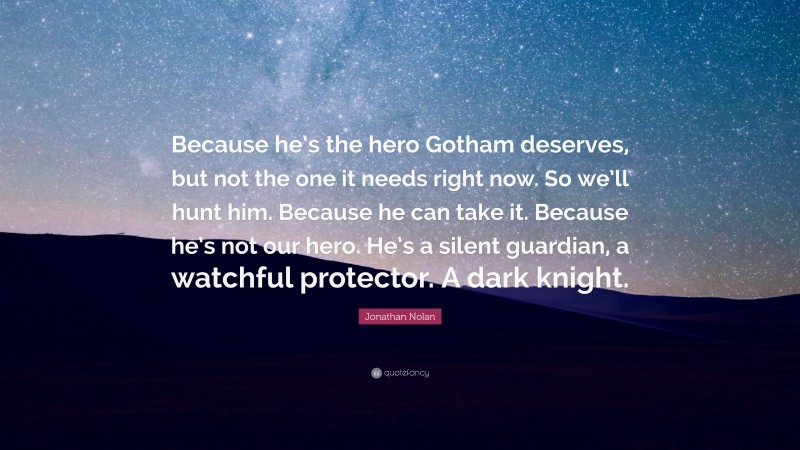 Jonathan Nolan Quote: “Because he’s the hero Gotham deserves, but not the one it needs right now. So we’ll hunt him. Because he can take it. Because he’s not our hero. He’s a silent guardian, a watchful protector. A dark knight.”