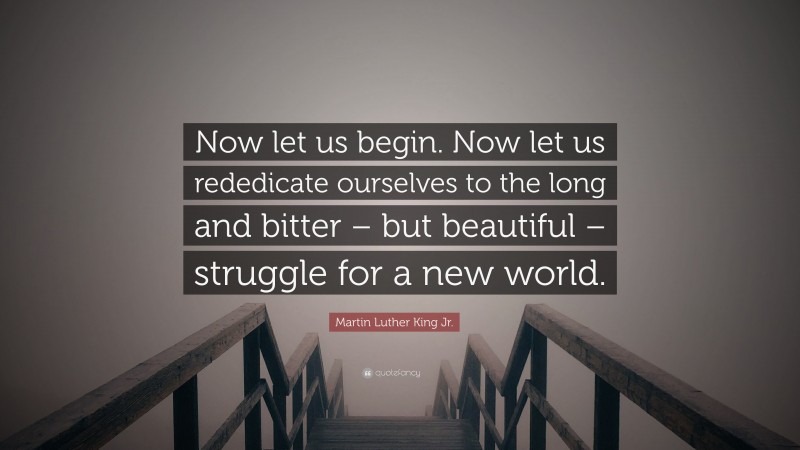 Martin Luther King Jr. Quote: “Now let us begin. Now let us rededicate ourselves to the long and bitter – but beautiful – struggle for a new world.”