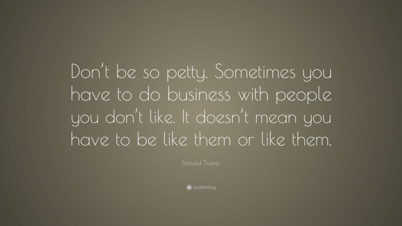 Donald Trump Quote: “Don’t be so petty. Sometimes you have to do business with people you don’t like. It doesn’t mean you have to be like them or like them.”