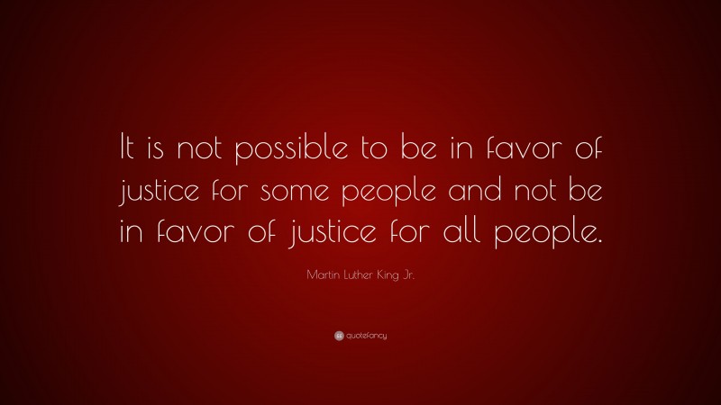 Martin Luther King Jr. Quote: “It is not possible to be in favor of justice for some people and not be in favor of justice for all people.”