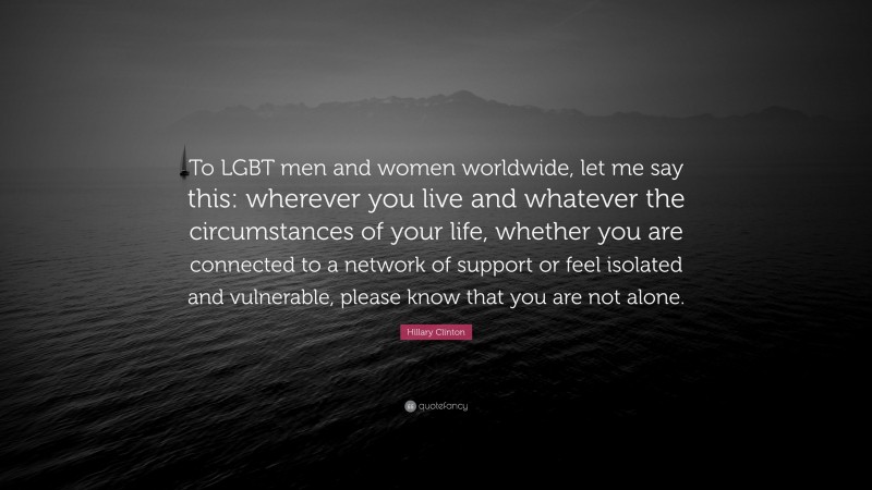 Hillary Clinton Quote: “To LGBT men and women worldwide, let me say this: wherever you live and whatever the circumstances of your life, whether you are connected to a network of support or feel isolated and vulnerable, please know that you are not alone.”