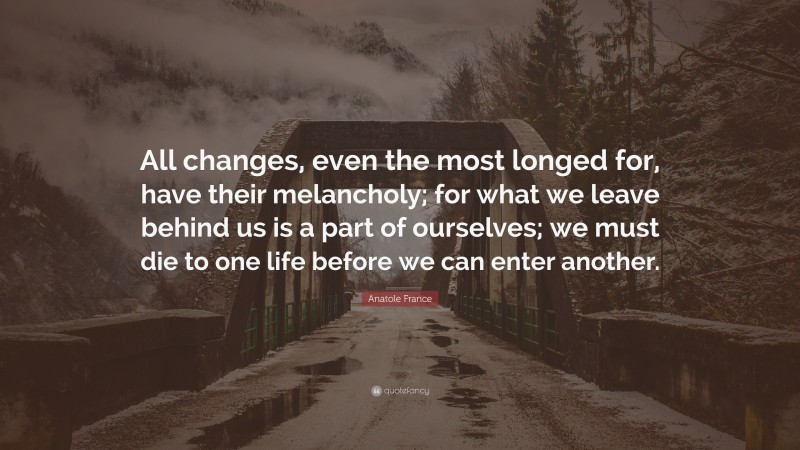 Anatole France Quote: “All changes, even the most longed for, have their melancholy; for what we leave behind us is a part of ourselves; we must die to one life before we can enter another.”