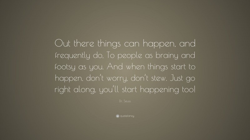Dr. Seuss Quote: “Out there things can happen, and frequently do, To people as brainy and footsy as you. And when things start to happen, don’t worry, don’t stew. Just go right along, you’ll start happening too!”
