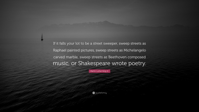 Martin Luther King Jr. Quote: “If it falls your lot to be a street sweeper, sweep streets as Raphael painted pictures, sweep streets as Michelangelo carved marble, sweep streets as Beethoven composed music, or Shakespeare wrote poetry.”