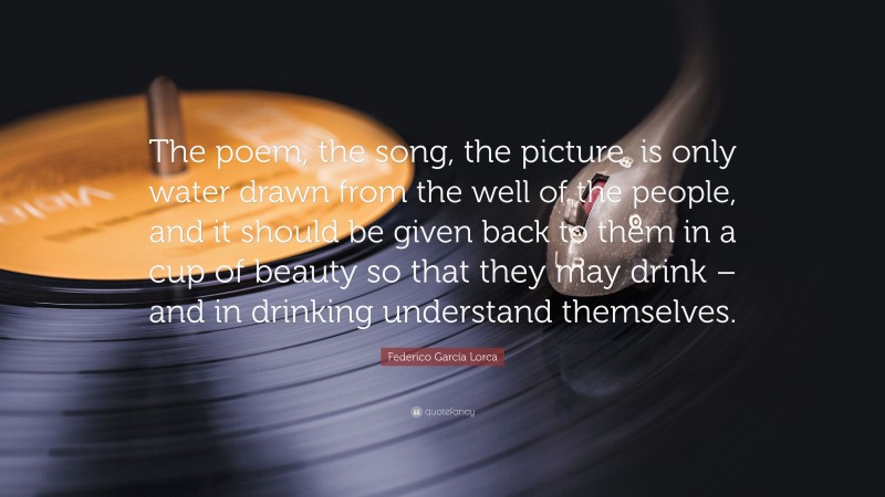 Federico García Lorca Quote: “The poem, the song, the picture, is only water drawn from the well of the people, and it should be given back to them in a cup of beauty so that they may drink – and in drinking understand themselves.”