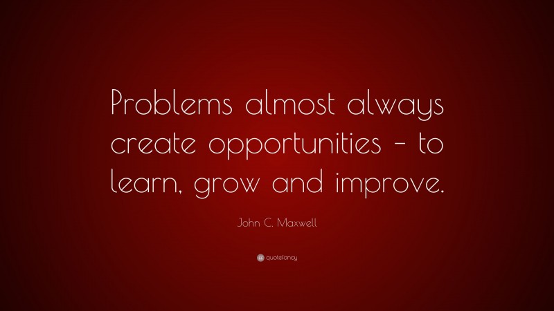 John C. Maxwell Quote: “Problems almost always create opportunities – to learn, grow and improve.”
